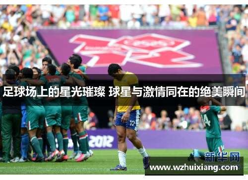 足球场上的星光璀璨 球星与激情同在的绝美瞬间
