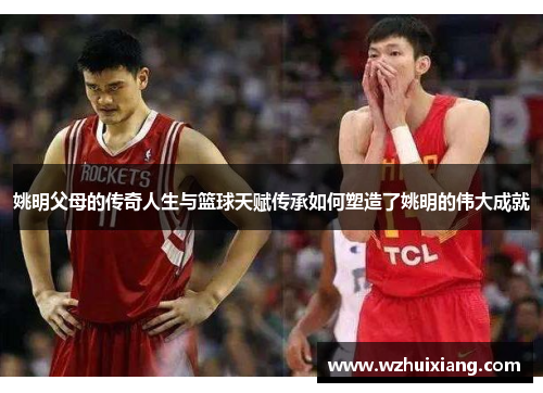 姚明父母的传奇人生与篮球天赋传承如何塑造了姚明的伟大成就