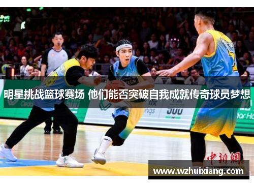 明星挑战篮球赛场 他们能否突破自我成就传奇球员梦想