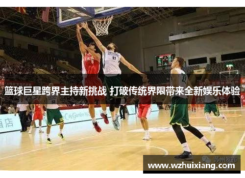 篮球巨星跨界主持新挑战 打破传统界限带来全新娱乐体验
