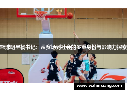 篮球明星杨书记：从赛场到社会的多重身份与影响力探索
