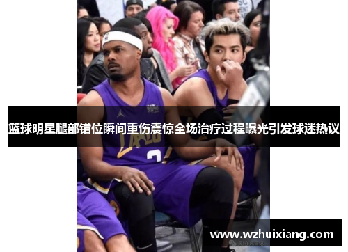 篮球明星腿部错位瞬间重伤震惊全场治疗过程曝光引发球迷热议